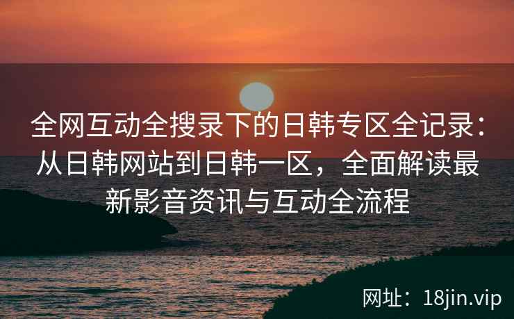 全网互动全搜录下的日韩专区全记录：从日韩网站到日韩一区，全面解读最新影音资讯与互动全流程