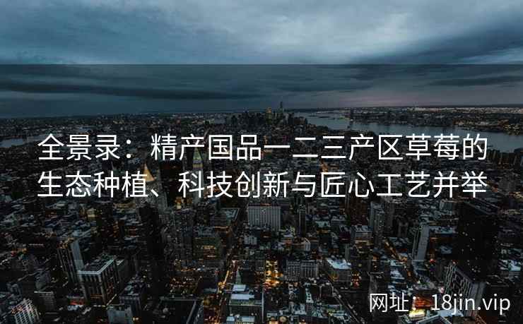 全景录：精产国品一二三产区草莓的生态种植、科技创新与匠心工艺并举