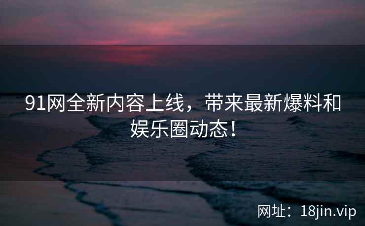 91网全新内容上线，带来最新爆料和娱乐圈动态！