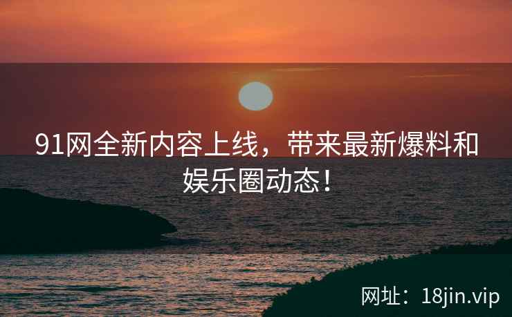 91网全新内容上线，带来最新爆料和娱乐圈动态！