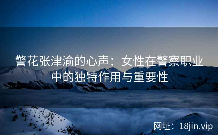 警花张津渝的心声：女性在警察职业中的独特作用与重要性