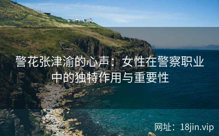 警花张津渝的心声：女性在警察职业中的独特作用与重要性