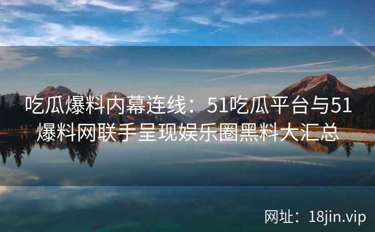 吃瓜爆料内幕连线：51吃瓜平台与51爆料网联手呈现娱乐圈黑料大汇总