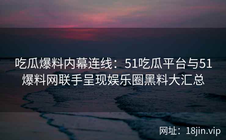 吃瓜爆料内幕连线：51吃瓜平台与51爆料网联手呈现娱乐圈黑料大汇总