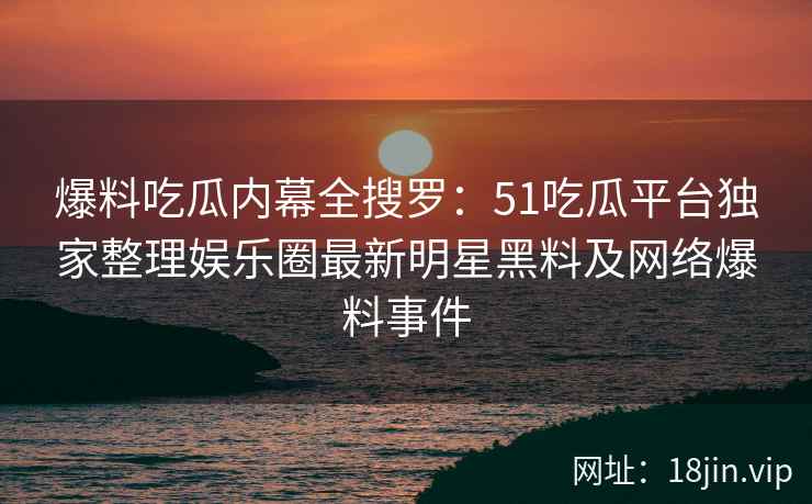 爆料吃瓜内幕全搜罗：51吃瓜平台独家整理娱乐圈最新明星黑料及网络爆料事件