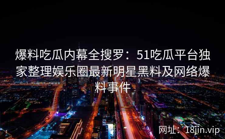 爆料吃瓜内幕全搜罗：51吃瓜平台独家整理娱乐圈最新明星黑料及网络爆料事件