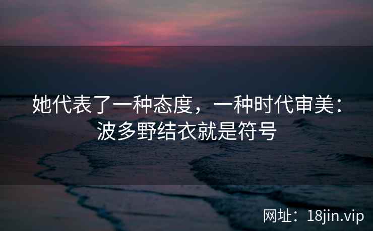 她代表了一种态度，一种时代审美：波多野结衣就是符号