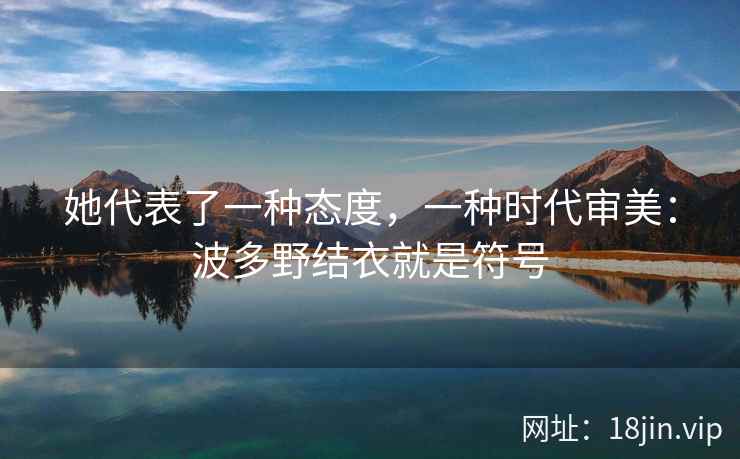她代表了一种态度，一种时代审美：波多野结衣就是符号