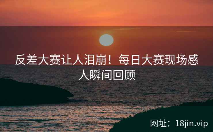 反差大赛让人泪崩！每日大赛现场感人瞬间回顾