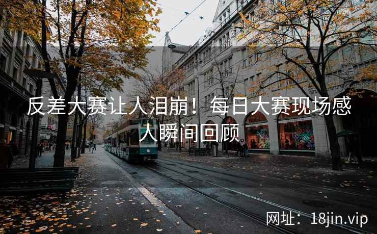 反差大赛让人泪崩！每日大赛现场感人瞬间回顾