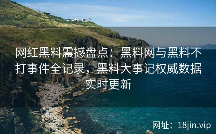 网红黑料震撼盘点：黑料网与黑料不打事件全记录，黑料大事记权威数据实时更新