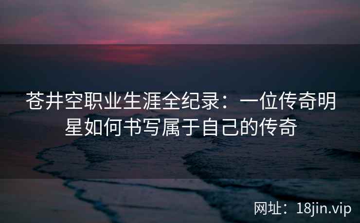 苍井空职业生涯全纪录：一位传奇明星如何书写属于自己的传奇