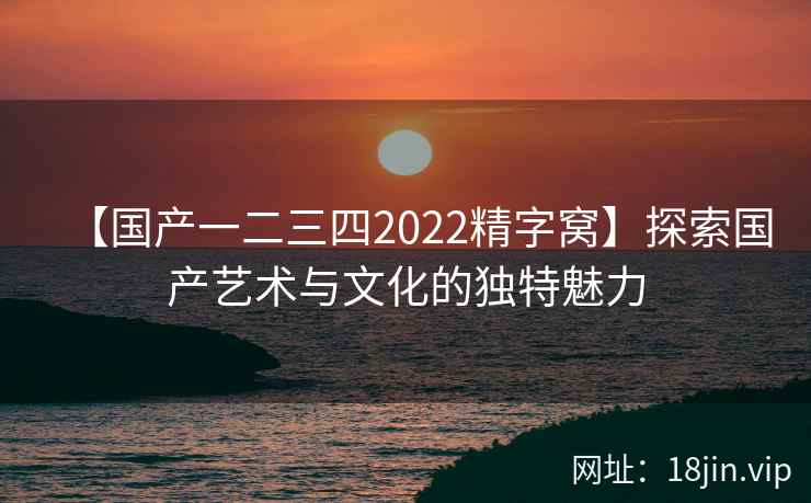 【国产一二三四2022精字窝】探索国产艺术与文化的独特魅力