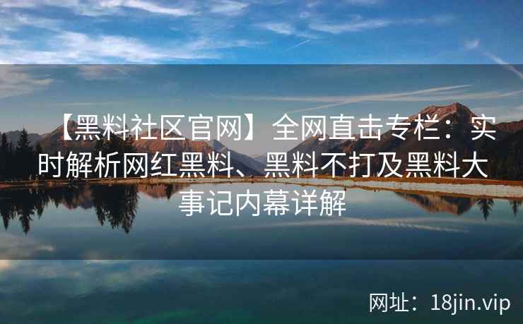【黑料社区官网】全网直击专栏：实时解析网红黑料、黑料不打及黑料大事记内幕详解