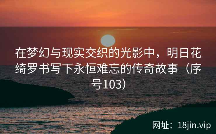 在梦幻与现实交织的光影中，明日花绮罗书写下永恒难忘的传奇故事（序号103）