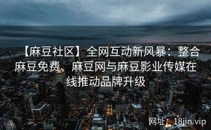 【麻豆社区】全网互动新风暴：整合麻豆免费、麻豆网与麻豆影业传媒在线推动品牌升级
