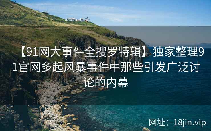 【91网大事件全搜罗特辑】独家整理91官网多起风暴事件中那些引发广泛讨论的内幕