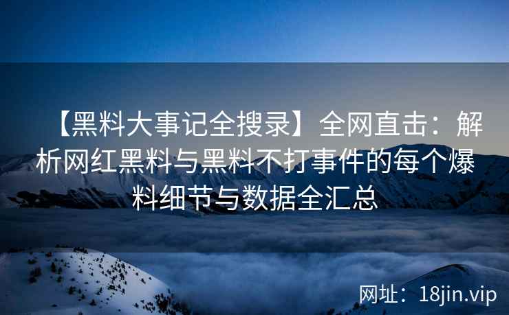 【黑料大事记全搜录】全网直击：解析网红黑料与黑料不打事件的每个爆料细节与数据全汇总