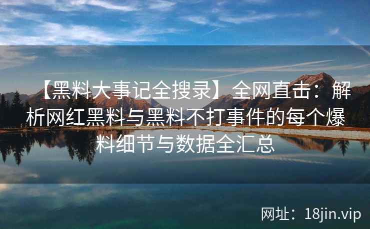 【黑料大事记全搜录】全网直击：解析网红黑料与黑料不打事件的每个爆料细节与数据全汇总
