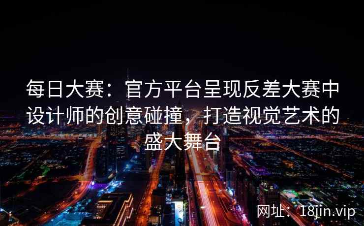 每日大赛：官方平台呈现反差大赛中设计师的创意碰撞，打造视觉艺术的盛大舞台