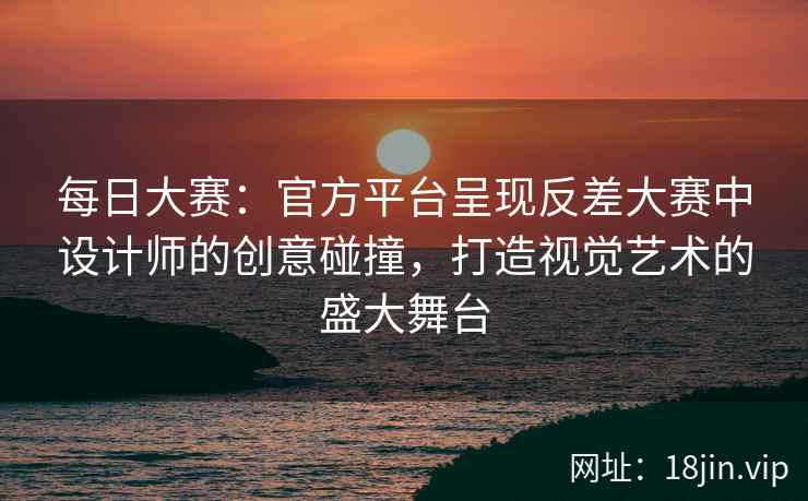 每日大赛：官方平台呈现反差大赛中设计师的创意碰撞，打造视觉艺术的盛大舞台