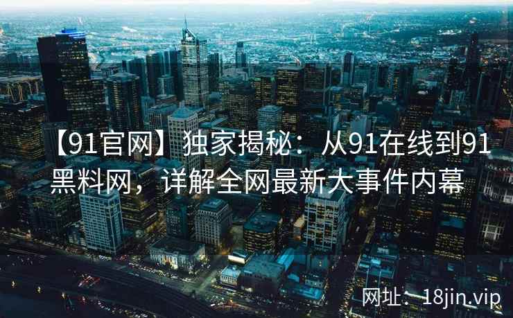 【91官网】独家揭秘：从91在线到91黑料网，详解全网最新大事件内幕
