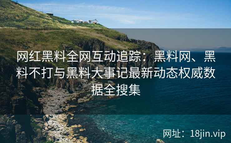 网红黑料全网互动追踪：黑料网、黑料不打与黑料大事记最新动态权威数据全搜集