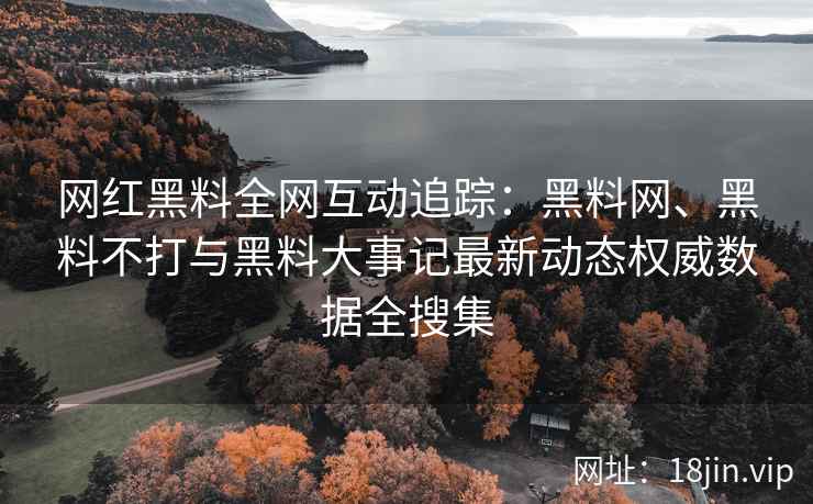 网红黑料全网互动追踪：黑料网、黑料不打与黑料大事记最新动态权威数据全搜集