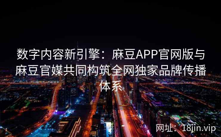 数字内容新引擎：麻豆APP官网版与麻豆官媒共同构筑全网独家品牌传播体系