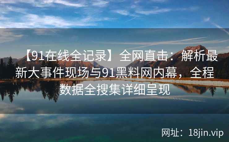 【91在线全记录】全网直击：解析最新大事件现场与91黑料网内幕，全程数据全搜集详细呈现
