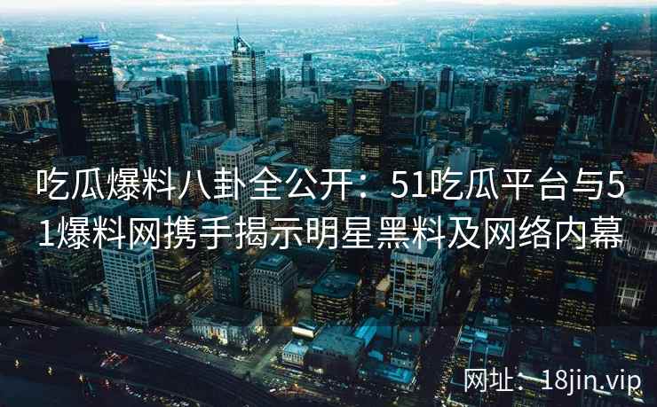 吃瓜爆料八卦全公开：51吃瓜平台与51爆料网携手揭示明星黑料及网络内幕