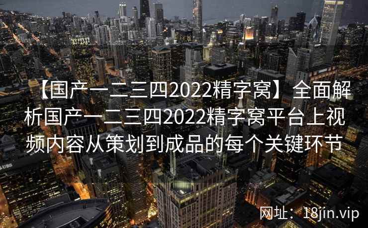 【国产一二三四2022精字窝】全面解析国产一二三四2022精字窝平台上视频内容从策划到成品的每个关键环节