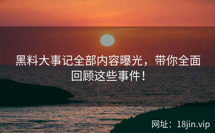 黑料大事记全部内容曝光，带你全面回顾这些事件！