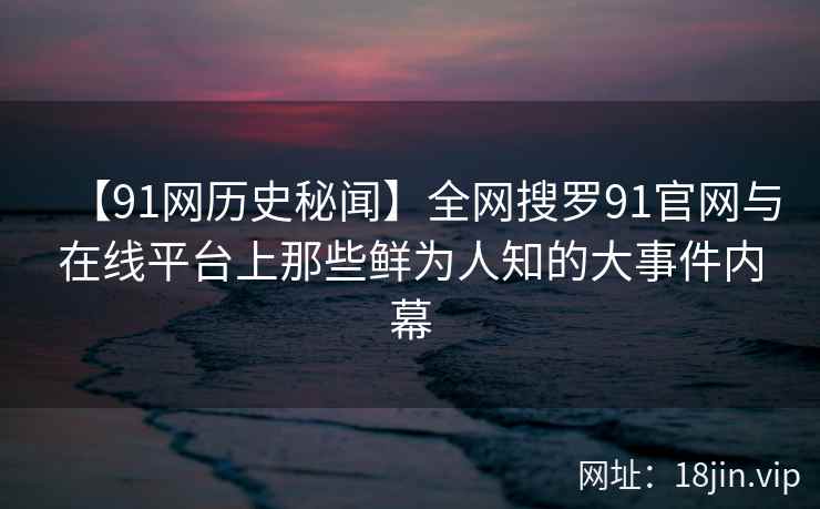 【91网历史秘闻】全网搜罗91官网与在线平台上那些鲜为人知的大事件内幕