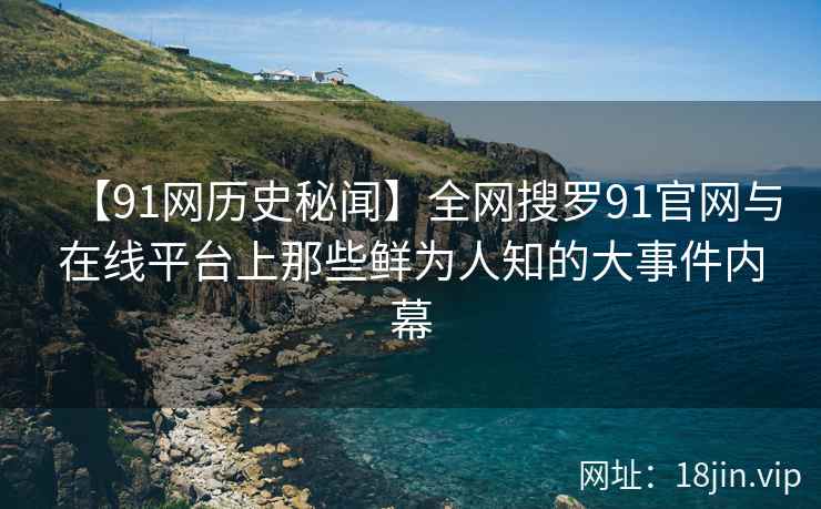 【91网历史秘闻】全网搜罗91官网与在线平台上那些鲜为人知的大事件内幕