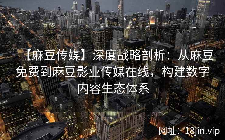 【麻豆传媒】深度战略剖析：从麻豆免费到麻豆影业传媒在线，构建数字内容生态体系