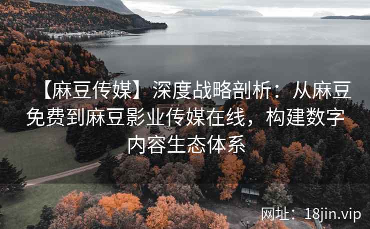 【麻豆传媒】深度战略剖析：从麻豆免费到麻豆影业传媒在线，构建数字内容生态体系