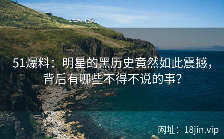 51爆料：明星的黑历史竟然如此震撼，背后有哪些不得不说的事？