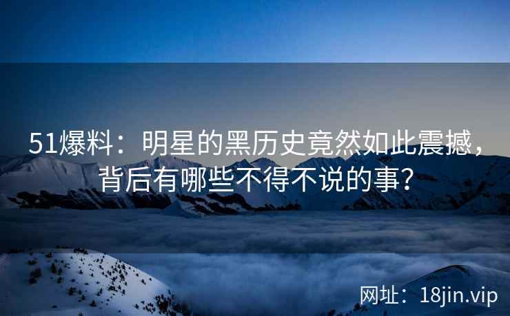 51爆料：明星的黑历史竟然如此震撼，背后有哪些不得不说的事？
