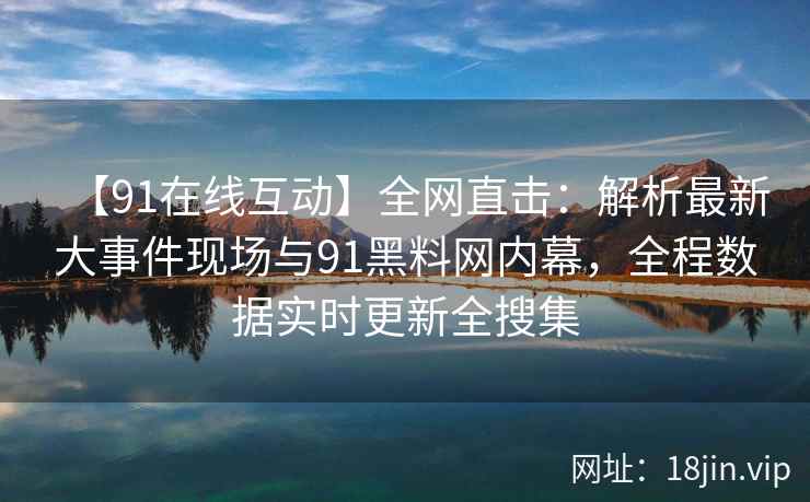 【91在线互动】全网直击：解析最新大事件现场与91黑料网内幕，全程数据实时更新全搜集
