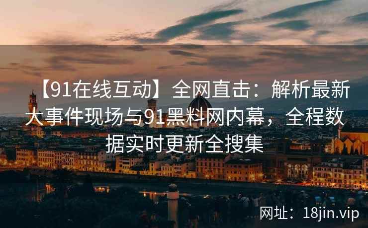 【91在线互动】全网直击：解析最新大事件现场与91黑料网内幕，全程数据实时更新全搜集
