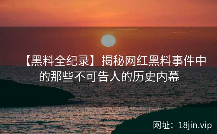 【黑料全纪录】揭秘网红黑料事件中的那些不可告人的历史内幕