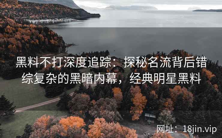 黑料不打深度追踪：探秘名流背后错综复杂的黑暗内幕，经典明星黑料