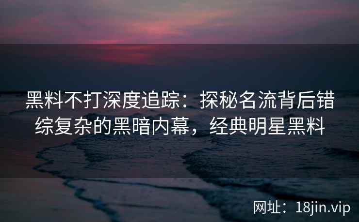 黑料不打深度追踪：探秘名流背后错综复杂的黑暗内幕，经典明星黑料
