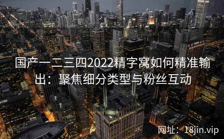 国产一二三四2022精字窝如何精准输出：聚焦细分类型与粉丝互动