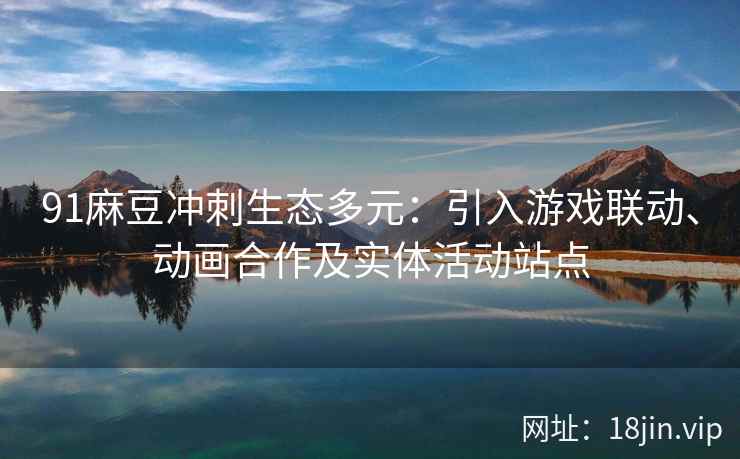 91麻豆冲刺生态多元：引入游戏联动、动画合作及实体活动站点