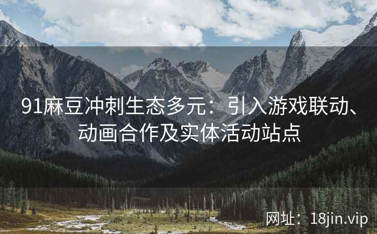 91麻豆冲刺生态多元：引入游戏联动、动画合作及实体活动站点