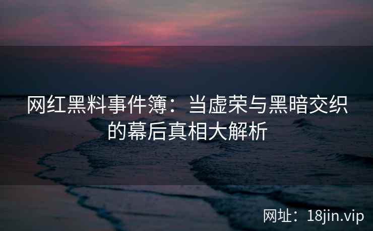 网红黑料事件簿：当虚荣与黑暗交织的幕后真相大解析