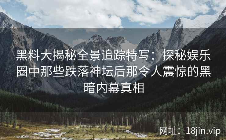 黑料大揭秘全景追踪特写：探秘娱乐圈中那些跌落神坛后那令人震惊的黑暗内幕真相