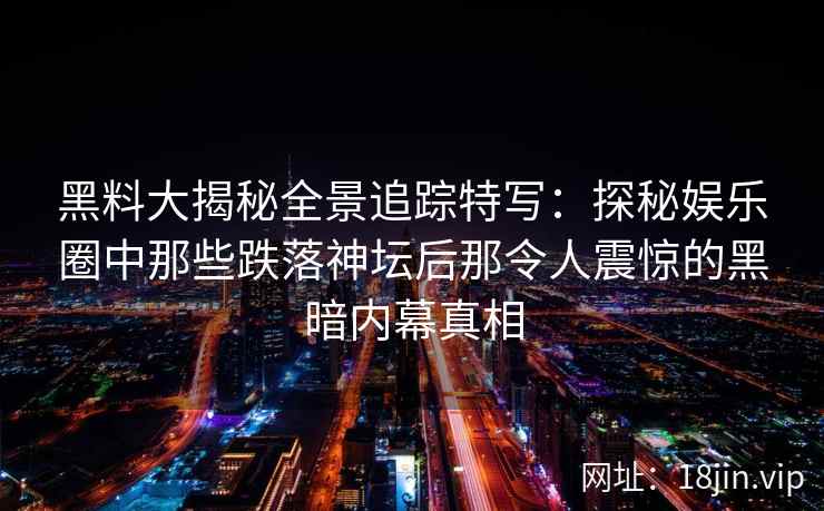 黑料大揭秘全景追踪特写：探秘娱乐圈中那些跌落神坛后那令人震惊的黑暗内幕真相